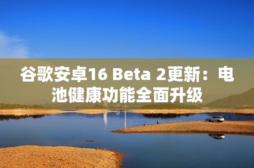谷歌安卓16 Beta 2更新：电池健康功能全面升级