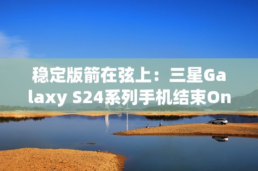 稳定版箭在弦上：三星Galaxy S24系列手机结束One UI 7 Beta测试计划