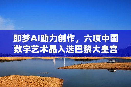 即梦AI助力创作，六项中国数字艺术品入选巴黎大皇宫国际沙龙展