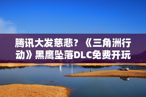 腾讯大发慈悲？《三角洲行动》黑鹰坠落DLC免费开玩！