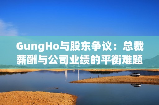GungHo与股东争议：总裁薪酬与公司业绩的平衡难题