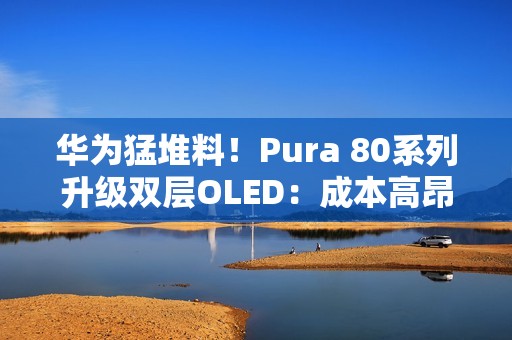 华为猛堆料！Pura 80系列升级双层OLED：成本高昂