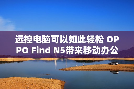 远控电脑可以如此轻松 OPPO Find N5带来移动办公新玩法
