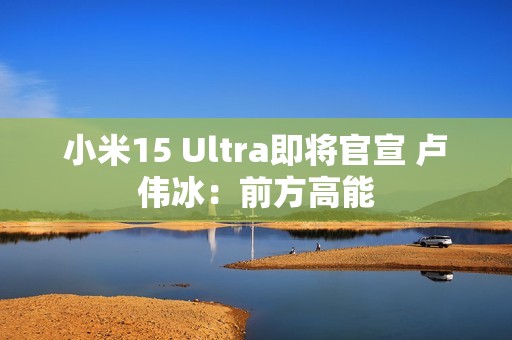 小米15 Ultra即将官宣 卢伟冰：前方高能