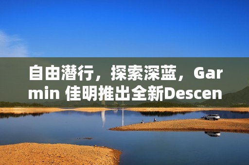 自由潜行，探索深蓝，Garmin 佳明推出全新Descent G2智能潜水电脑表