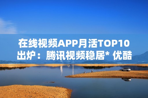 在线视频APP月活TOP10出炉：腾讯视频稳居* 优酷掉队
