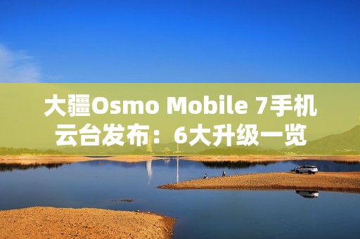 大疆Osmo Mobile 7手机云台发布：6大升级一览