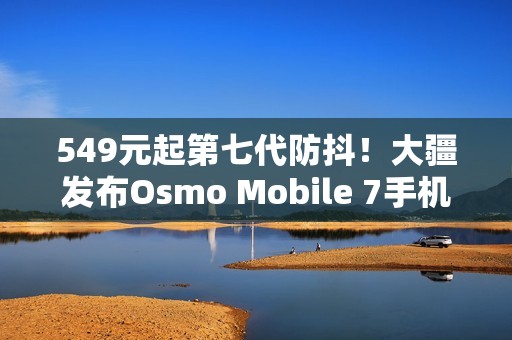 549元起第七代防抖！大疆发布Osmo Mobile 7手机云台