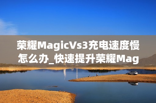 荣耀MagicVs3充电速度慢怎么办_快速提升荣耀MagicVs3充电速度技巧