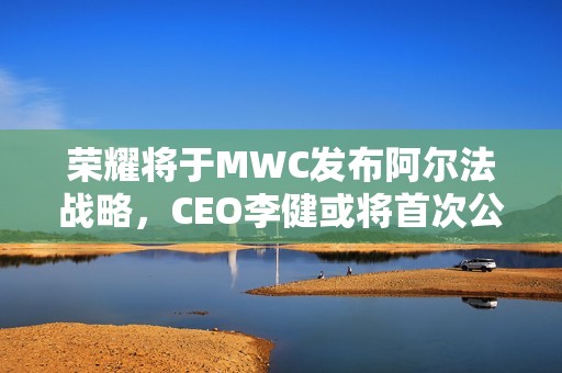 荣耀将于MWC发布阿尔法战略，CEO李健或将首次公开亮相