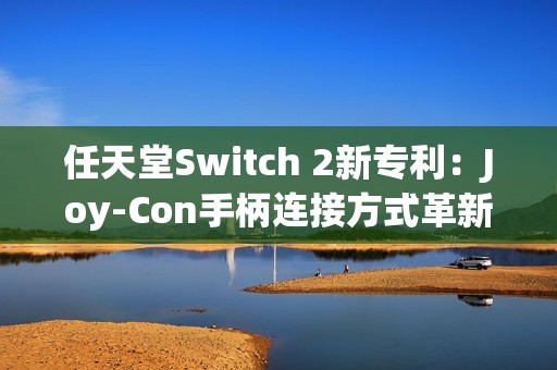 任天堂Switch 2新专利：Joy-Con手柄连接方式革新与倒置使用