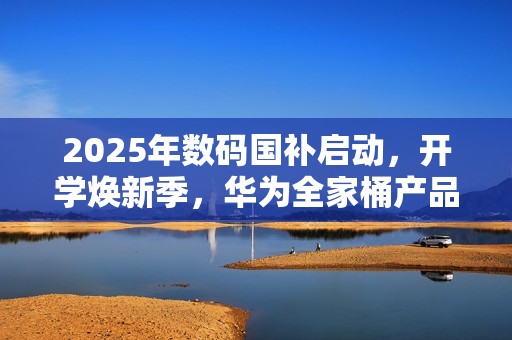 2025年数码国补启动，开学焕新季，华为全家桶产品带来折上折