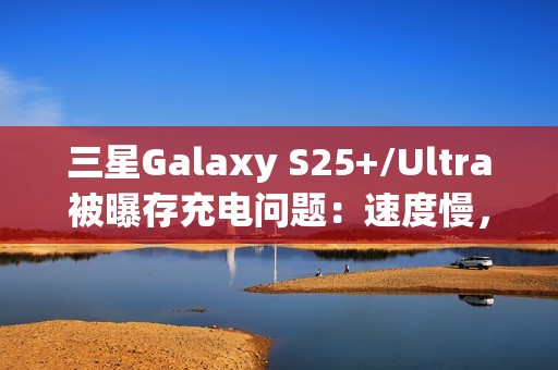 三星Galaxy S25+/Ultra被曝存充电问题：速度慢，还断连