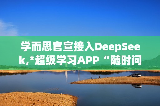 学而思官宣接入DeepSeek,*超级学习APP“随时问”