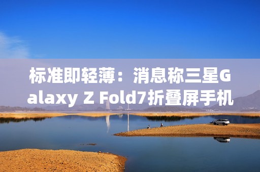 标准即轻薄：消息称三星Galaxy Z Fold7折叠屏手机目标厚度不超过10mm