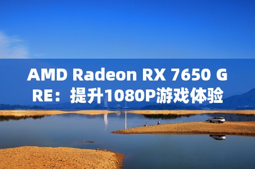 AMD Radeon RX 7650 GRE：提升1080P游戏体验的新标杆