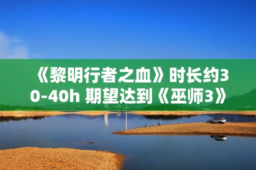 《黎明行者之血》时长约30-40h 期望达到《巫师3》水平