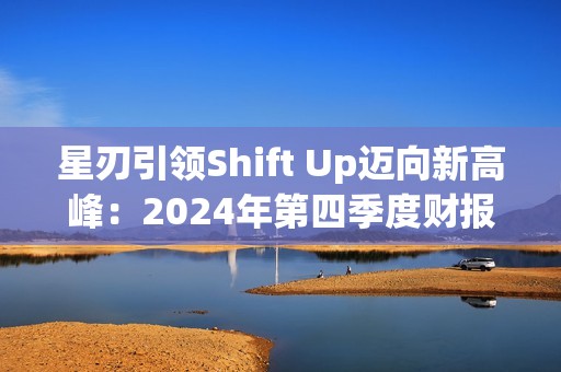 星刃引领Shift Up迈向新高峰：2024年第四季度财报亮点解读