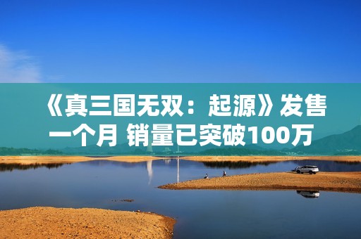 《真三国无双：起源》发售一个月 销量已突破100万