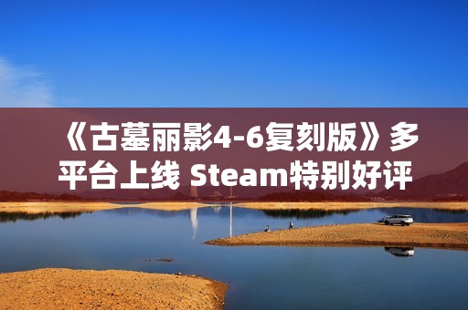 《古墓丽影4-6复刻版》多平台上线 Steam特别好评！