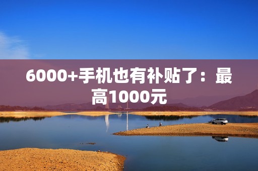 6000+手机也有补贴了：最高1000元