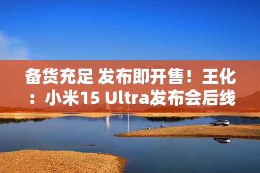 备货充足 发布即开售！王化：小米15 Ultra发布会后线下直接提货