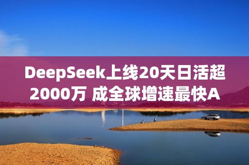 DeepSeek上线20天日活超2000万 成全球增速最快AI应用