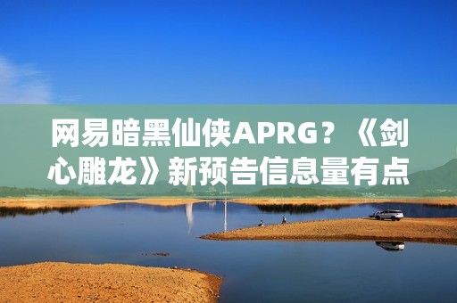 网易暗黑仙侠APRG？《剑心雕龙》新预告信息量有点大