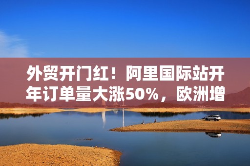 外贸开门红！阿里国际站开年订单量大涨50%，欧洲增速最快