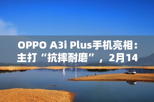 OPPO A3i Plus手机亮相：主打“抗摔耐磨”，2月14日发布