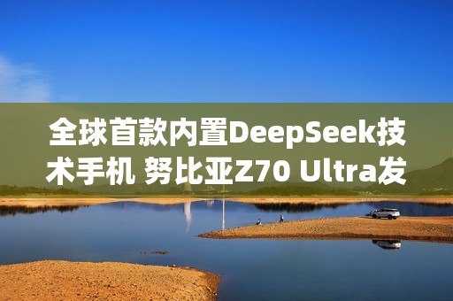 全球首款内置DeepSeek技术手机 努比亚Z70 Ultra发布
