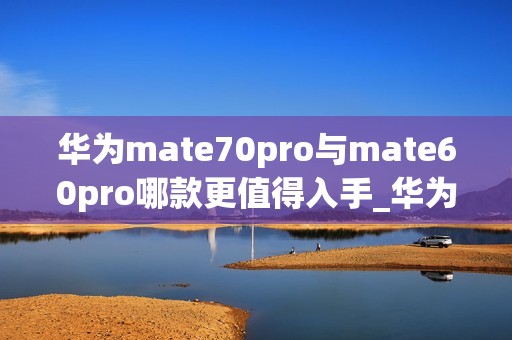 华为mate70pro与mate60pro哪款更值得入手_华为mate70pro对比mate60pro哪款好