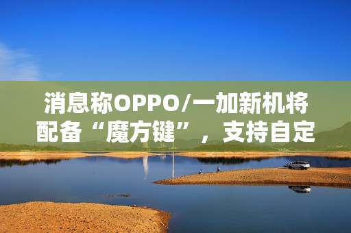 消息称OPPO/一加新机将配备“魔方键”，支持自定义功能