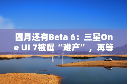 四月还有Beta 6：三星One UI 7被曝“难产”，再等安卓16都要发布了