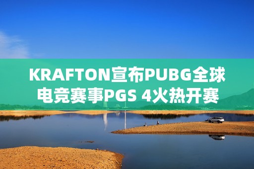 KRAFTON宣布PUBG全球电竞赛事PGS 4火热开赛