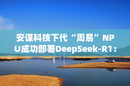 安谋科技下代“周易”NPU成功部署DeepSeek-R1：速度高达40 tokens/s