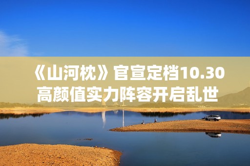 《山河枕》官宣定档10.30 高颜值实力阵容开启乱世热血篇章(山河枕详细介绍)