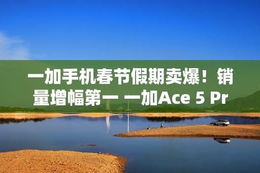 一加手机春节假期卖爆！销量增幅第一 一加Ace 5 Pro全价位段一骑绝尘
