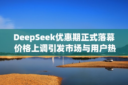 DeepSeek优惠期正式落幕 价格上调引发市场与用户热议