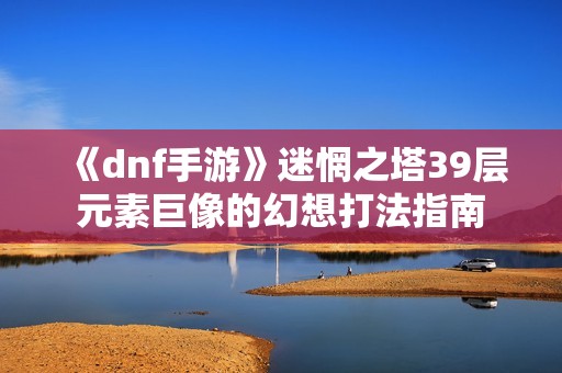 《dnf手游》迷惘之塔39层元素巨像的幻想打法指南