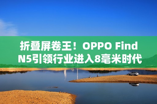 折叠屏卷王！OPPO Find N5引领行业进入8毫米时代