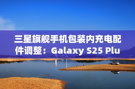 三星旗舰手机包装内充电配件调整：Galaxy S25 Plus/Ultra首次配备45W充电线