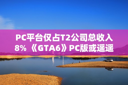 PC平台仅占T2公司总收入8% 《GTA6》PC版或遥遥无期