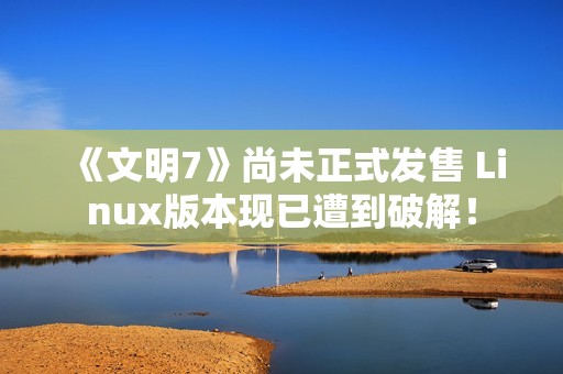 《文明7》尚未正式发售 Linux版本现已遭到破解！