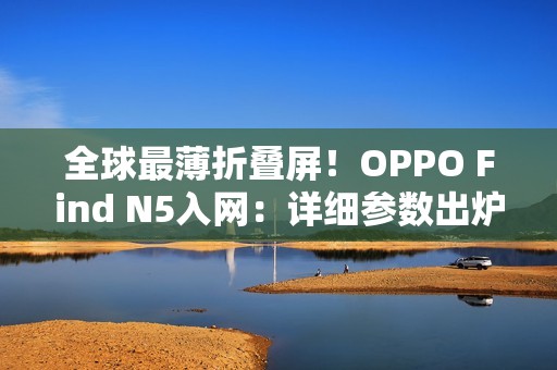 全球最薄折叠屏！OPPO Find N5入网：详细参数出炉