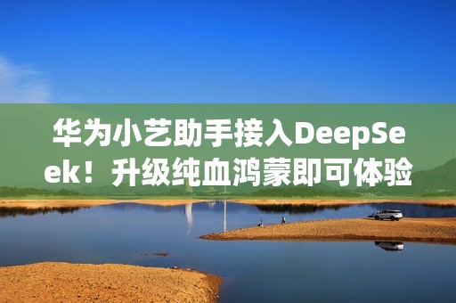 华为小艺助手接入DeepSeek！升级纯血鸿蒙即可体验
