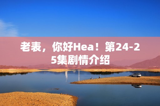 老表，你好Hea！第24-25集剧情介绍