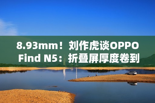 8.93mm！刘作虎谈OPPO Find N5：折叠屏厚度卷到极限了