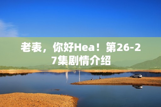 老表，你好Hea！第26-27集剧情介绍