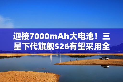 迎接7000mAh大电池！三星下代旗舰S26有望采用全新电池技术